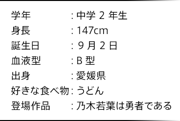 学年：中学2年生 身長：147cm 誕生日：9月2日 血液型：B型 出身：愛媛県 好きな食べ物：うどん 登場作品：乃木若葉は勇者である