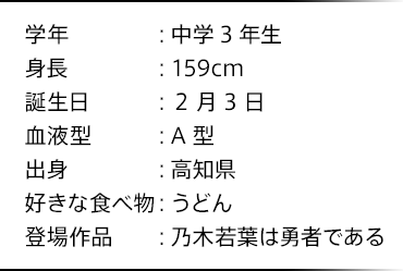 学年：中学3年生 身長：159cm 誕生日：2月3日 血液型：A型 出身：高知県 好きな食べ物：うどん 登場作品：乃木若葉は勇者である