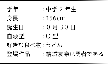 学年：中学2年生 身長：156cm 誕生日：8月30日 血液型：O型 好きな食べ物：うどん 登場作品：結城友奈は勇者である