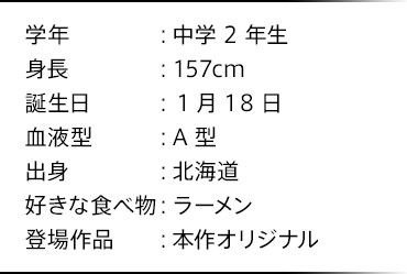 学年：中学2年生 身長：157cm 誕生日：1月18日 血液型：A型 出身：北海道 好きな食べ物：ラーメン 登場作品：本作オリジナル