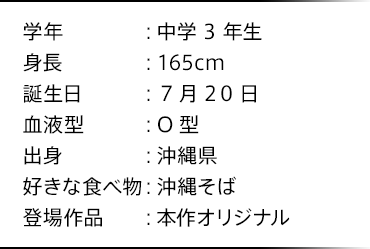 学年：中学3年生 身長：165cm 誕生日：7月20日 血液型：O型 出身：沖縄県 好きな食べ物：沖縄そば 登場作品：本作オリジナル