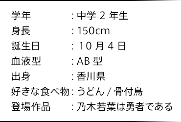 学年：中学2年生 身長：150cm 誕生日：10月4日 血液型：AB型 出身：香川県 好きな食べ物：うどん/骨付鳥 登場作品：乃木若葉は勇者である