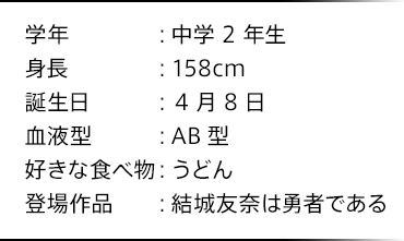 学年：中学2年生 身長：158cm 誕生日：4月8日 血液型：AB型 好きな食べ物：うどん 登場作品：結城友奈は勇者である
