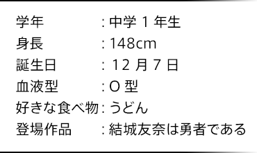 学年：中学1年生 身長：148cm 誕生日：12月7日 血液型：O型 好きな食べ物：うどん 登場作品：結城友奈は勇者である