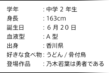 学年：中学2年生 身長：163cm 誕生日：6月20日 血液型：A型 出身：香川県 好きな食べ物：うどん/骨付鳥 登場作品：乃木若葉は勇者である