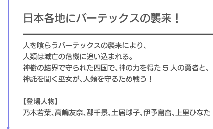 日本各地にバーテックスの襲来！　人を喰らうバーテックスの襲来により、人類は滅亡の危機に追い込まれる。神樹の結界で守られた四国で、神の力を得た5人の勇者と、神託を聞く巫女が、人類を守るため戦う！【登場人物】乃木若葉、高嶋友奈、郡千景、土居球子、伊予島杏、上里ひなた